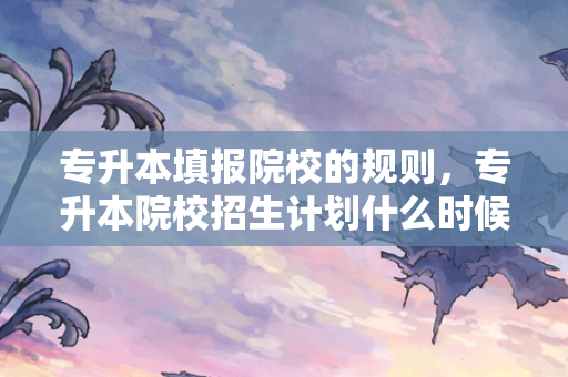专升本填报院校的规则，专升本院校招生计划什么时候公布