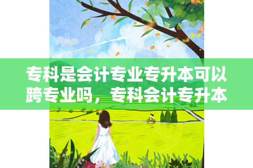 专科是会计专业专升本可以跨专业吗，专科会计专升本难吗