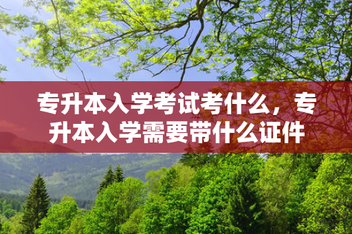 专升本入学考试考什么，专升本入学需要带什么证件