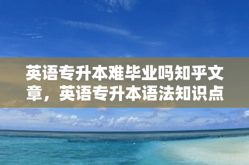 英语专升本难毕业吗知乎文章，英语专升本语法知识点汇总