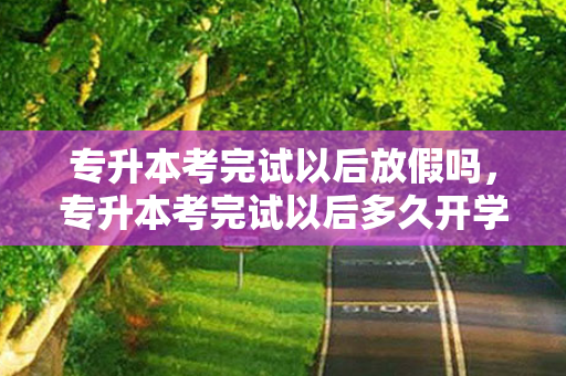 专升本考完试以后放假吗，专升本考完试以后多久开学