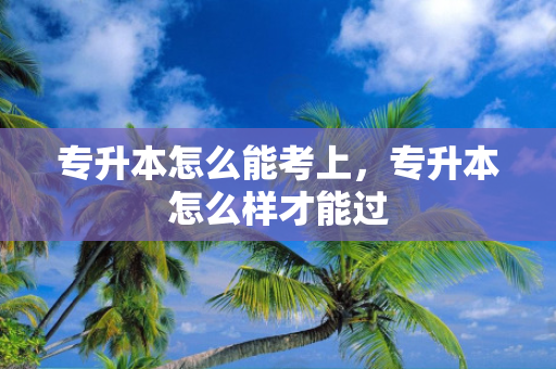 专升本怎么能考上，专升本怎么样才能过