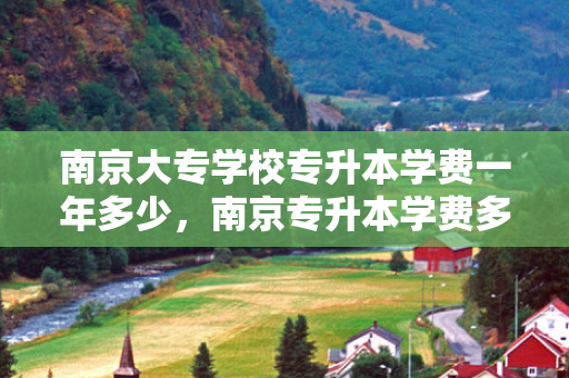 南京大专学校专升本学费一年多少，南京专升本学费多少钱
