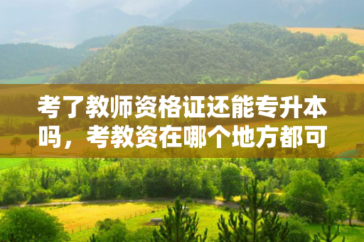 考了教师资格证还能专升本吗，考教资在哪个地方都可以考吗