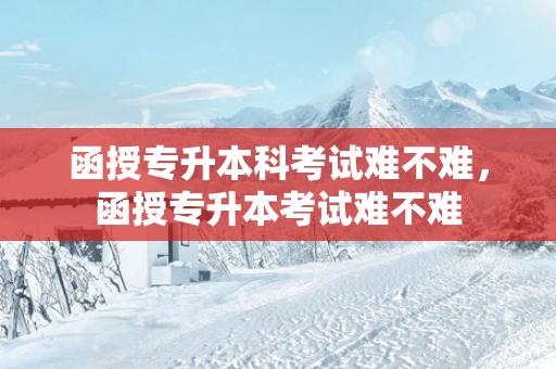 函授专升本科考试难不难，函授专升本考试难不难