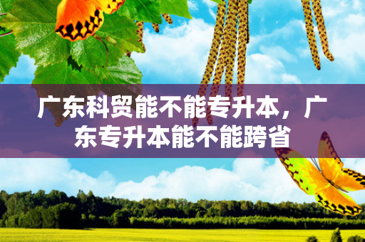广东科贸能不能专升本，广东专升本能不能跨省