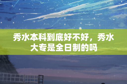 秀水本科到底好不好，秀水大专是全日制的吗