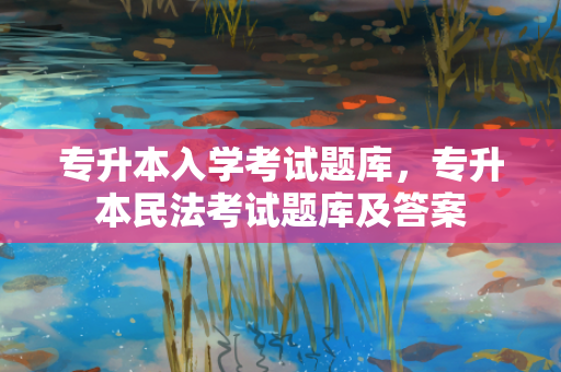 专升本入学考试题库，专升本民法考试题库及答案