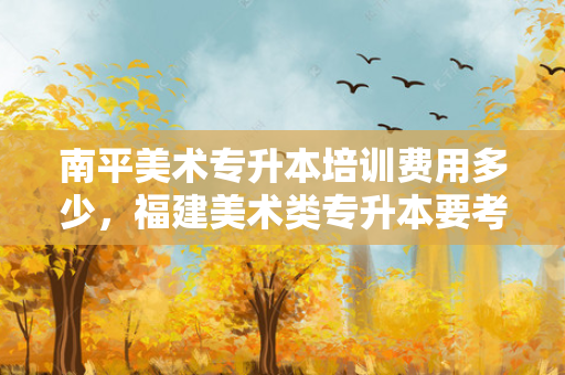 南平美术专升本培训费用多少，福建美术类专升本要考什么