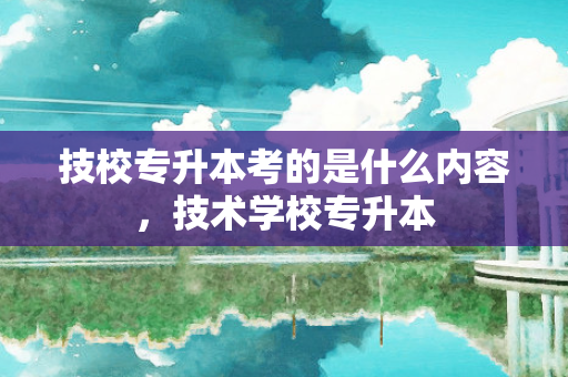 技校专升本考的是什么内容，技术学校专升本