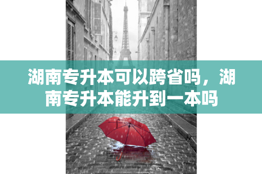 湖南专升本可以跨省吗，湖南专升本能升到一本吗