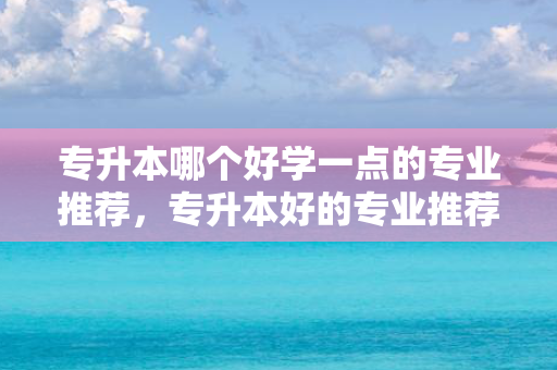专升本哪个好学一点的专业推荐，专升本好的专业推荐