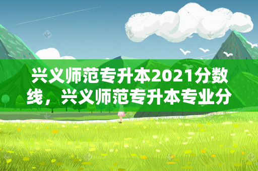 兴义师范专升本2021分数线，兴义师范专升本专业分多少
