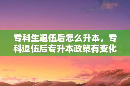 专科生退伍后怎么升本，专科退伍后专升本政策有变化吗