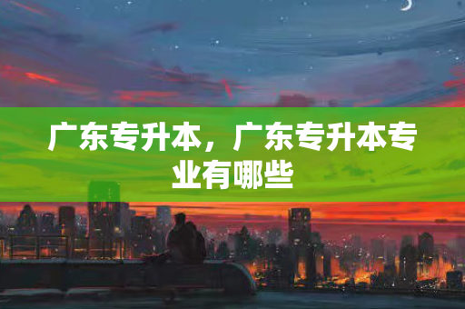 广东专升本，广东专升本专业有哪些