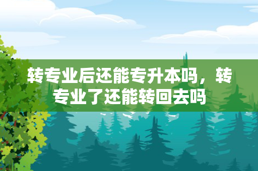 转专业后还能专升本吗，转专业了还能转回去吗
