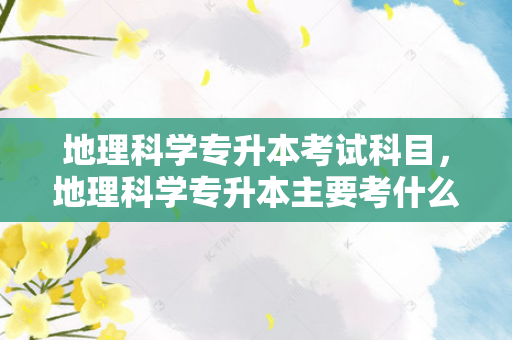 地理科学专升本考试科目，地理科学专升本主要考什么内容