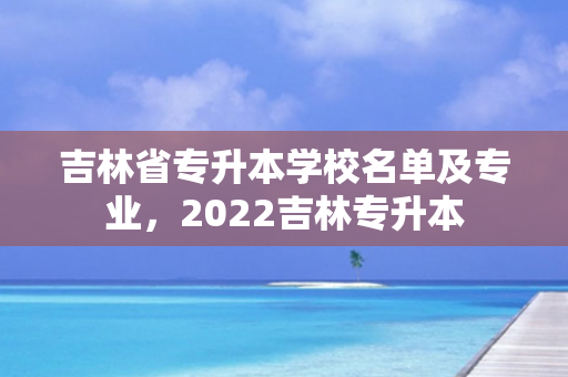 吉林省专升本学校名单及专业，2022吉林专升本