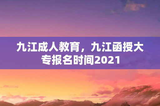 九江成人教育，九江函授大专报名时间2021