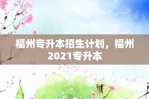 福州专升本招生计划，福州2021专升本