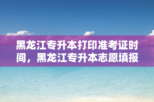 黑龙江专升本打印准考证时间，黑龙江专升本志愿填报时间
