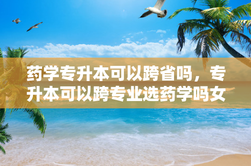 药学专升本可以跨省吗，专升本可以跨专业选药学吗女生