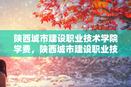 陕西城市建设职业技术学院学费，陕西城市建设职业技术学院高职扩招