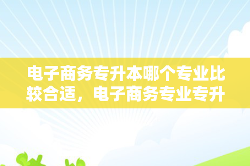 电子商务专升本哪个专业比较合适，电子商务专业专升本考试科目