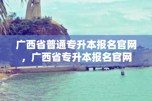 广西省普通专升本报名官网，广西省专升本报名官网