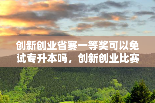 创新创业省赛一等奖可以免试专升本吗，创新创业比赛可以免试专升本不