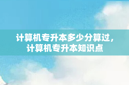 计算机专升本多少分算过，计算机专升本知识点