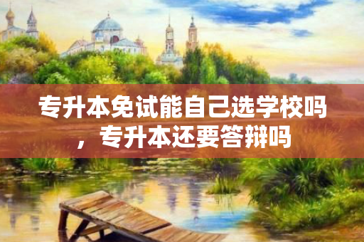 专升本免试能自己选学校吗，专升本还要答辩吗
