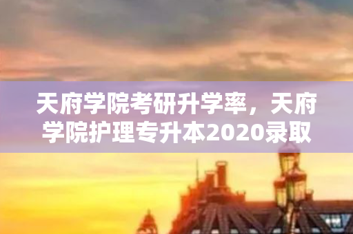 天府学院考研升学率，天府学院护理专升本2020录取分数线
