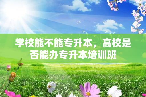 学校能不能专升本，高校是否能办专升本培训班