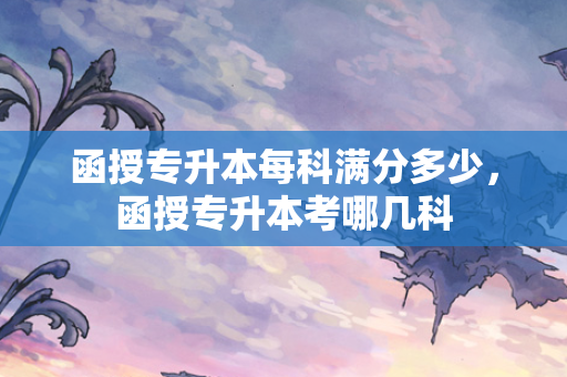 函授专升本每科满分多少，函授专升本考哪几科