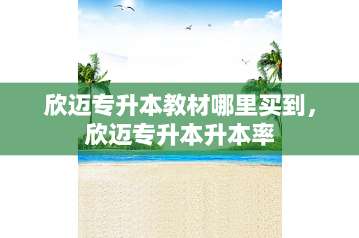 欣迈专升本教材哪里买到，欣迈专升本升本率