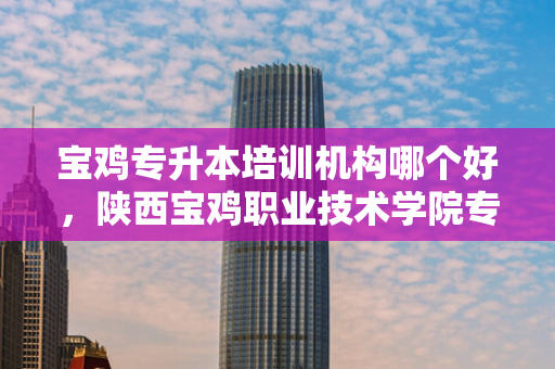 宝鸡专升本培训机构哪个好，陕西宝鸡职业技术学院专升本