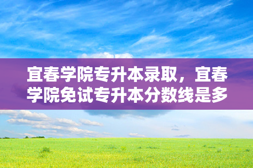 宜春学院专升本录取，宜春学院免试专升本分数线是多少