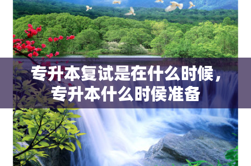 专升本复试是在什么时候，专升本什么时侯准备