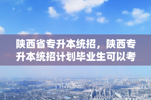 陕西省专升本统招，陕西专升本统招计划毕业生可以考吗