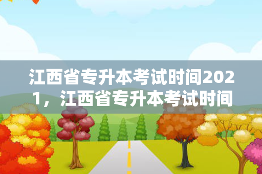 江西省专升本考试时间2021，江西省专升本考试时间2021具体时间