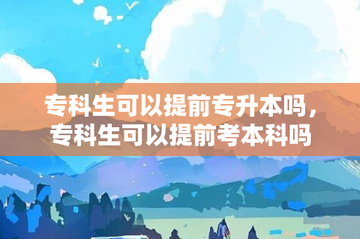 专科生可以提前专升本吗，专科生可以提前考本科吗