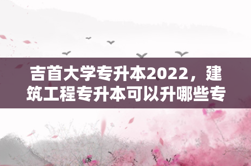吉首大学专升本2022，建筑工程专升本可以升哪些专业