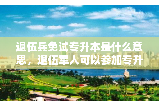 退伍兵免试专升本是什么意思，退伍军人可以参加专升本吗