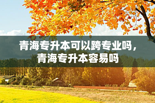青海专升本可以跨专业吗，青海专升本容易吗