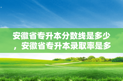 安徽省专升本分数线是多少，安徽省专升本录取率是多少