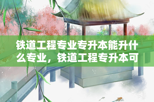 铁道工程专业专升本能升什么专业，铁道工程专升本可以选哪些专业