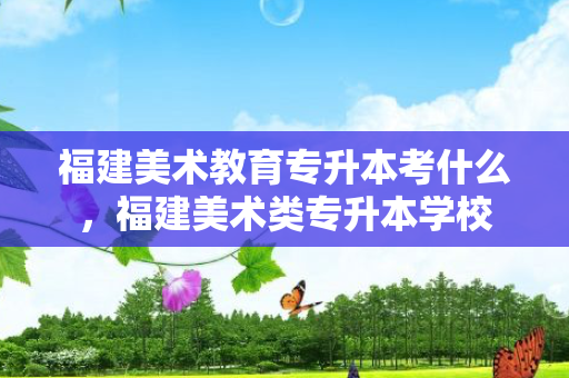 福建美术教育专升本考什么，福建美术类专升本学校
