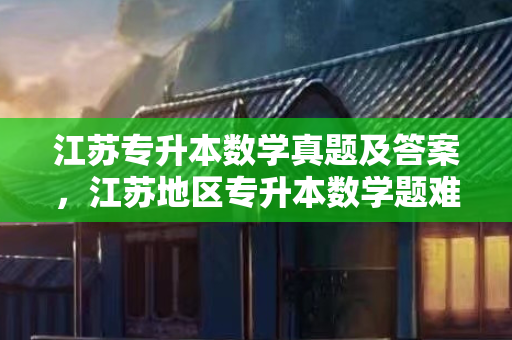 江苏专升本数学真题及答案，江苏地区专升本数学题难吗知乎