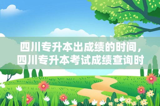 四川专升本出成绩的时间，四川专升本考试成绩查询时间
